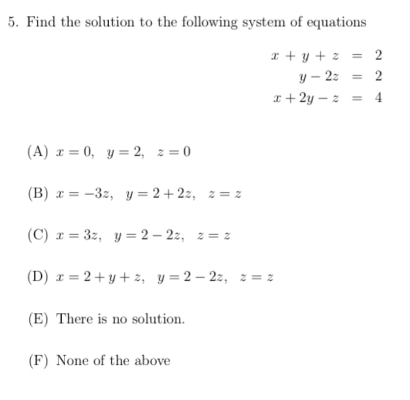 5. Find the solution to the following system of equations
x + y + z
y – 2z
2
x + 2y – z =
4
(A) x = 0, y = 2, z = 0
(B) x = -3z, y = 2+2z, z = z
(C) x = 3z, y = 2 – 2z, z = z
(D) x = 2+y + z, y =2 – 2z, z = z
(E) There is no solution.
(F) None of the above
