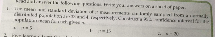 Read and answer the following questions. Write your answers on a sheet of paper.
1. The mean and standard deviation of n measurements randomly sampled from a normally
distributed population are 33 and 4, respectively. Construct a 95% confidence interval for the
population mean for each given n.
n = 5
a.
b. n= 15
C. n= 20
2. Five learners from th
