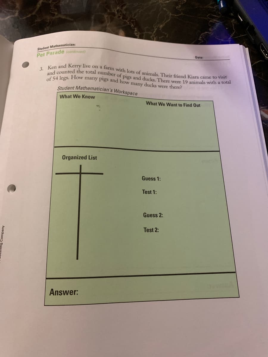 3. Ken and Kerry live on a farm with lots of animals, Their friend Kiara came to visit
of 54 legs. How many pigs and how many ducks were there?
and counted the total number of pigs and ducks. There were 19 animals with a total
Student Mathematician:
Pet Parade (continued)
Date:
Student Mathematician's Workspace
What We Know
What We Want to Find Out
Organized List
Guess 1:
Test 1:
Guess 2:
Test 2:
Answer:
