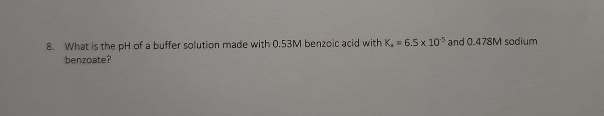 8. What is the pH of a buffer solution made with 0.53M benzoic acid with Ka = 6.5 x 105 and 0.478M sodium
benzoate?