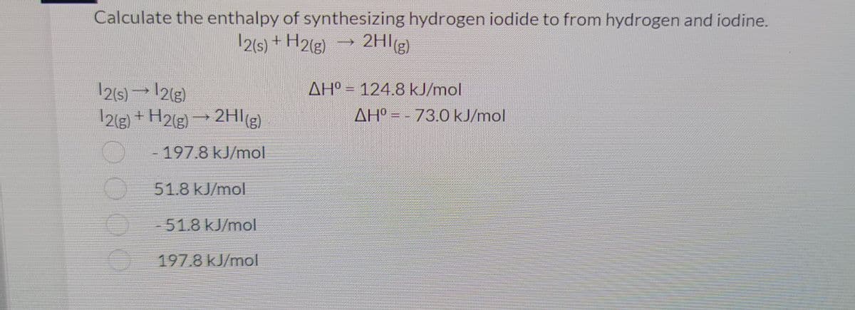 Calculate the enthalpy of synthesizing hydrogen iodide to from hydrogen and iodine.
¹2(s) + H2(g)
1
2HI(g)
12(s) → 12(g)
AH° 124.8 kJ/mol
DO
AH°
PO
12(g) + H2(g) → 2HI(g)
73.0 kJ/mol
197.8 kJ/mol
51.8 kJ/mol
-51.8 kJ/mol
197.8 kJ/mol