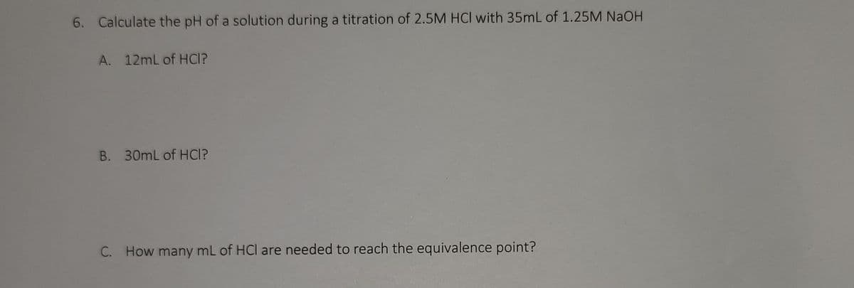 6. Calculate the pH of a solution during a titration of 2.5M HCI with 35mL of 1.25M NaOH
A. 12mL of HCI?
B. 30mL of HCI?
C. How many mL of HCl are needed to reach the equivalence point?