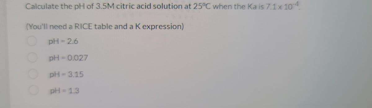 Calculate the pH of 3.5M citric acid solution at 25°C when the Ka is 7.1 x 10-4.
(You'll need a RICE table and a K expression)
pH = 2.6
pH = 0.027
pH = 3.15
pH = 1.3