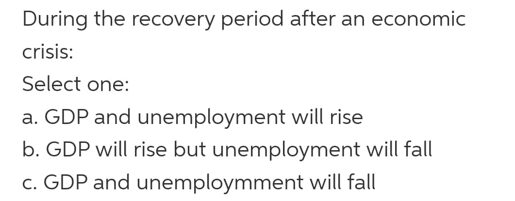 During the recovery period after an economic
crisis:
Select one:
a. GDP and unemployment will rise
b. GDP will rise but unemployment will fall
c. GDP and unemploymment will fall