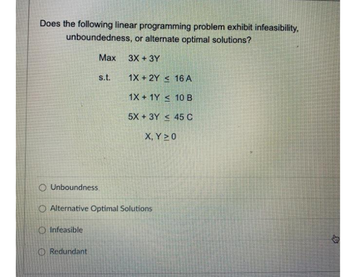 Does the following linear programming problem exhibit infeasibility,
unboundedness, or alternate optimal solutions?
Мах
3X +3Y
s.t.
1X + 2Y < 16 A
1X + 1Y < 10 B
5X + 3Y < 45 C
X, Y 0
O Unboundness.
O Alternative Optimal Solutions
O Infeasible
O Redundant
