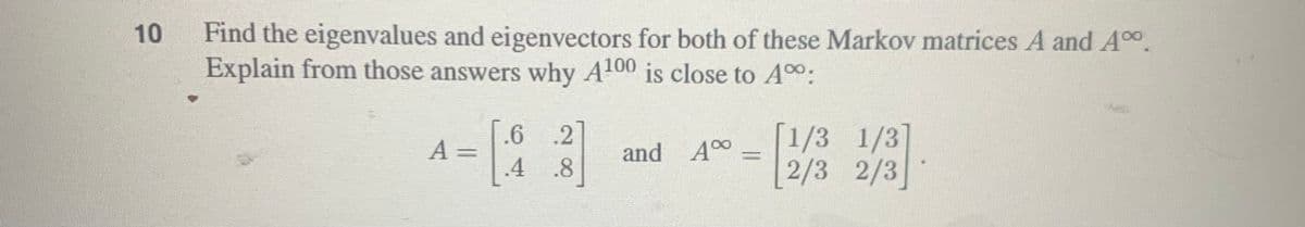 10
Find the eigenvalues and eigenvectors for both of these Markov matrices A and Ao.
Explain from those answers why A100 is close to A00.
A =
.6 .2
[1/3 1/3]
[2/3 2/3
and A0
%3D
.4
.8
