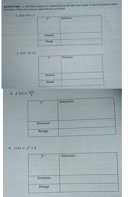 ACTIVITY TWO: A. Find the inverse of f. Determine the domain and range of each resulting inverse
functions. Write your answer inside the box provided.
1. f(x) = 2x -1
fi-
Solution:
Domain
Range
2. f(x) = 5x + 2
Solution:
Domain
Range
3. f (x) = 2
Solution:
Domain
Range
4. f(x) = x? + 2
Solution:
Domain
Range
