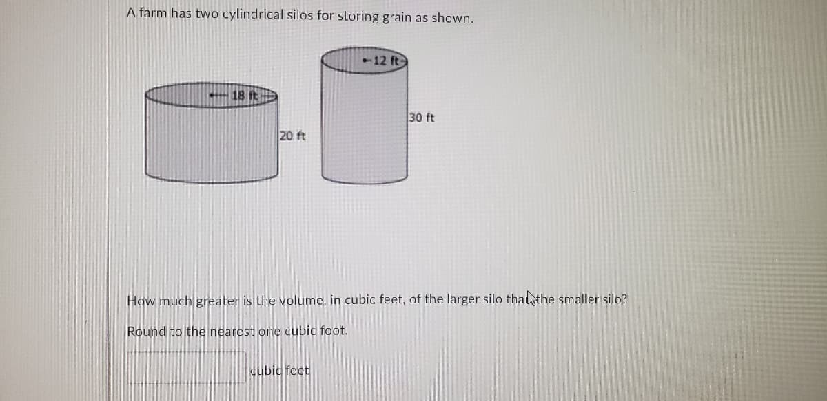 A farm has two cylindrical silos for storing grain as shown.
-12 ft-
18 it
30 ft
20 ft
How much greater is the volume, in cubic feet, of the larger silo thalthe smaller silo?
Round to the nearest one cubic foot.
cubic feet

