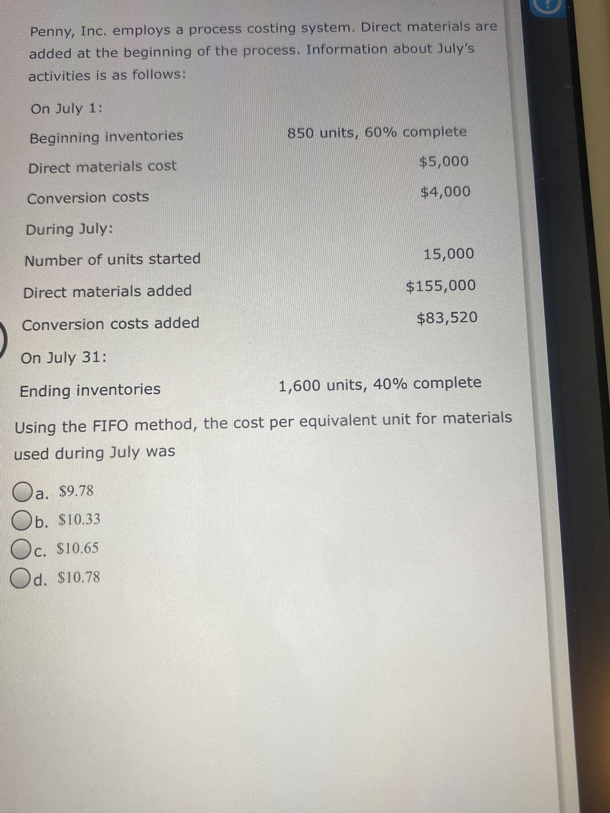 Penny, Inc. employs a process costing system. Direct materials are
added at the beginning of the process. Information about July's
activities is as follows:
On July 1:
Beginning inventories
Direct materials cost
Conversion costs
During July:
Number of units started
Direct materials added
Conversion costs added
On July 31:
Ending inventories
1,600 units, 40% complete
Using the FIFO method, the cost per equivalent unit for materials
used during July was
O
850 units, 60% complete
$5,000
$4,000
a. $9.78
b.
$10.33
c. $10.65
Od. $10.78
15,000
$155,000
$83,520