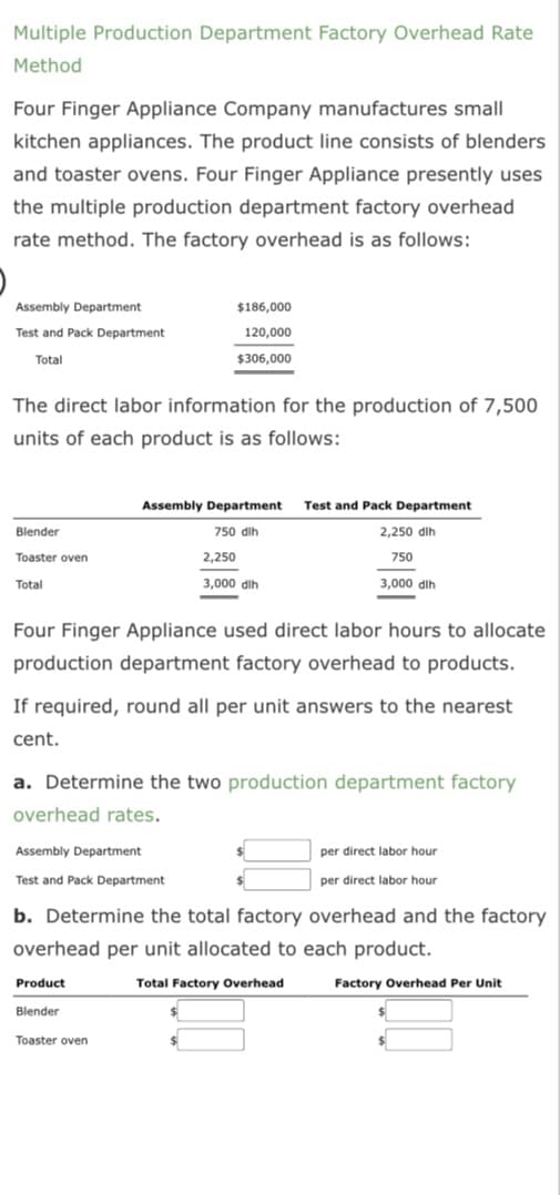 Multiple Production Department Factory Overhead Rate
Method
Four Finger Appliance Company manufactures small
kitchen appliances. The product line consists of blenders
and toaster ovens. Four Finger Appliance presently uses
the multiple production department factory overhead
rate method. The factory overhead is as follows:
Assembly Department
Test and Pack Department
Total
The direct labor information for the production of 7,500
units of each product is as follows:
Blender
Toaster oven
Total
$186,000
120,000
$306,000
Assembly Department Test and Pack Department
750 dih
2,250 dlh
750
Product
Blender
2,250
3,000 dih
Four Finger Appliance used direct labor hours to allocate
production department factory overhead to products.
Toaster oven
3,000 dlh
If required, round all per unit answers to the nearest
cent.
a. Determine the two production department factory
overhead rates.
Assembly Department
Test and Pack Department
b. Determine the total factory overhead and the factory
overhead per unit allocated to each product.
Total Factory Overhead
Factory Overhead Per Unit
per direct labor hour
per direct labor hour