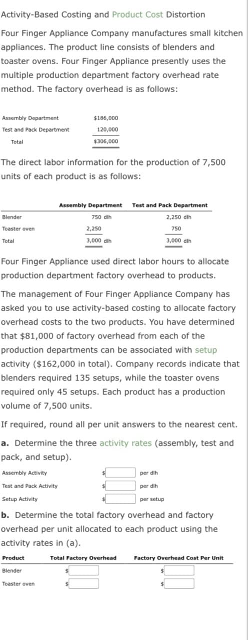 Activity-Based Costing and Product Cost Distortion
Four Finger Appliance Company manufactures small kitchen
appliances. The product line consists of blenders and
toaster ovens. Four Finger Appliance presently uses the
multiple production department factory overhead rate
method. The factory overhead is as follows:
Assembly Department
Test and Pack Department
Total
The direct labor information for the production of 7,500
units of each product is as follows:
Blender
Toaster oven
Total
$186,000
120,000
$306,000
Four Finger Appliance used direct labor hours to allocate
production department factory overhead to products.
Assembly Activity
Test and Pack Activity
Setup Activity
Assembly Department Test and Pack Department
750 dih
2,250 dlh
750
3,000 dlh
The management of Four Finger Appliance Company has
asked you to use activity-based costing to allocate factory
overhead costs to the two products. You have determined
that $81,000 of factory overhead from each of the
2,250
3,000 dlh
production departments can be associated with setup
activity ($162,000 in total). Company records indicate that
blenders required 135 setups, while the toaster ovens
required only 45 setups. Each product has a production
volume of 7,500 units.
If required, round all per unit answers to the nearest cent.
a. Determine the three activity rates (assembly, test and
pack, and setup).
Blender
Toaster oven
per dih
per dih
b. Determine the total factory overhead and factory
overhead per unit allocated to each product using the
activity rates in (a).
Product
Total Factory Overhead Factory Overhead Cost Per Unit
per setup