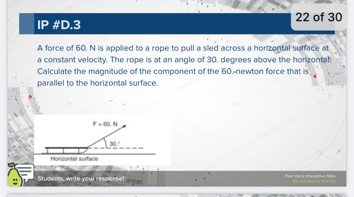 IP #D.3
22 of 30
A force of 6O. N is applied to a rope to pull a sled across a horizontal sufface at
a constant velocity. The rope is at an angle of 30. degrees above the horizontal.
Calculate the magnitude of the component of the 60.-newton force that is
parallel to the horizontal surface.
depositp
F= 60. N
30.
depositphotos
Horizontal surface
Students, write your response!
Pear Deck Interactive Slide
Do not remove this bar
