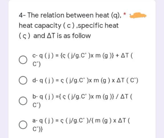 4- The relation between heat (q),
heat capacity (c),specific heat
(c) and AT is as follow
O
O
c- q (j) = {s (j/g.C° )x m (g)} + AT (
C°)
d- q (j) =s (j/g.C° )x m (g) x AT (Cº)
b- q (j) ={s (j/g.C° )x m (g)} / AT (
C°)
a-q (j) =ç (j/g.C° )/{ m (g) x AT (
C°)}