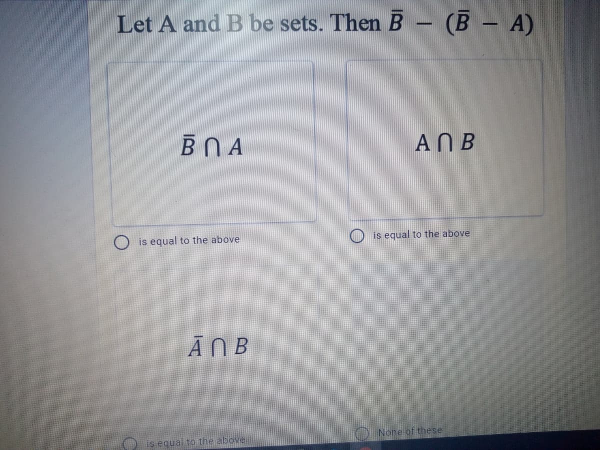 Let A and B be sets. Then B - (B - A)
ВПА
ANB
is equal to the above
O is equal to the above
ĀNB
None of these
is equal to the above.
