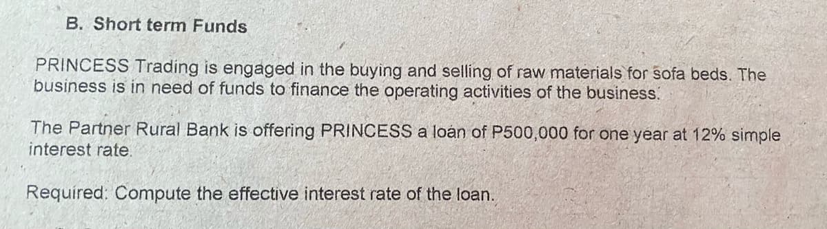 B. Short term Funds
PRINCESS Trading is engaged in the buying and selling of raw materials for sofa beds. The
business is in need of funds to finance the operating activities of the business.
The Partner Rural Bank is offering PRINCESS a loán of P500,000 for one year at 12% simple
interest rate.
Requíred: Compute the effective interest rate of the loan.
