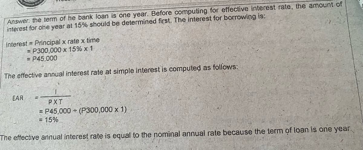 Answer: the term of he bank loan is one year. Before computing for effective interest rate, the amount of
interest for one year at 15% should be determined first. The interest for borrowing is:
Interest = Principal x rate x time
= P300,000 x 15% x 1
= P45,000
The effective annual interest rate at simple interest is computed as follows:
EAR
PXT
= P45,000 (P300,000 x 1)
= 15%
The effective annual interest rate is equal to the nominal annual rate because the term of loan is one year
