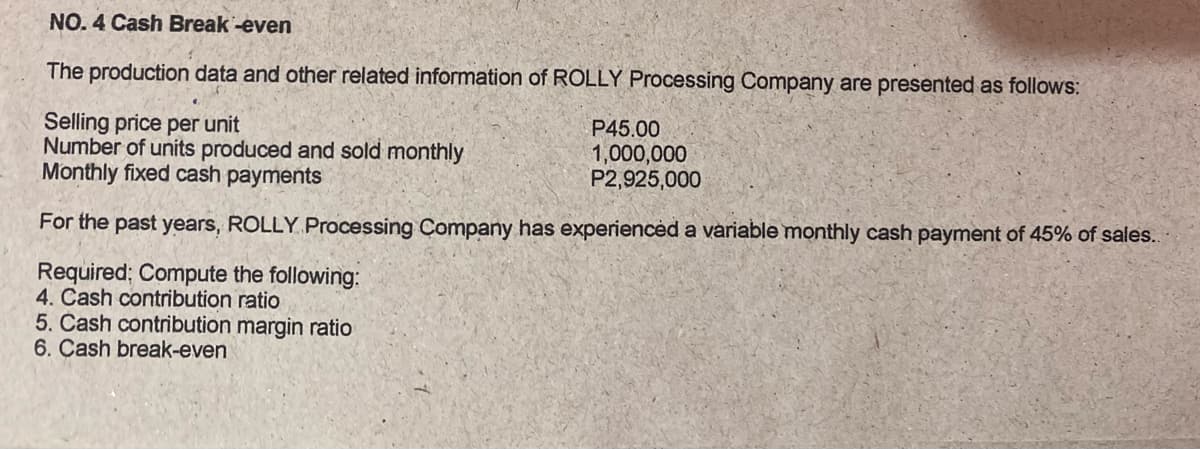 NO. 4 Cash Break -even
The production data and other related information of ROLLY Processing Company are presented as follows:
Selling price per unit
Number of units produced and sold monthly
Monthly fixed cash payments
P45.00
1,000,000
P2,925,000
For the past years, ROLLY Processing Company has experiencėd a variable monthly cash payment of 45% of sales.
Required; Compute the following:
4. Cash contribution ratio
5. Čash contribution margin ratio
6. Çash break-even
