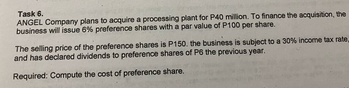 Task 6.
ANGEL Company plans to acquire a processing plant for P40 million. To finance the acquisition, the
business will issue 6% preference shares with a par value of P100 per share.
The selling price of the preference shares is P150. the business is subject to a 30% income tax rate,
and has declared dividends to preference shares of P6 the previous year.
Required: Compute the cost of preference share.
