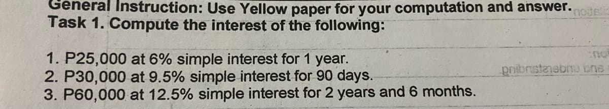 General Instruction: Use Yellow paper for your computation and answer.
Task 1. Compute the interest of the following:
1. P25,000 at 6% simple interest for 1 year.
2. P30,000 at 9.5% simple interest for 90 days.
3. P60,000 at 12.5% simple interest for 2 years and 6 months.
