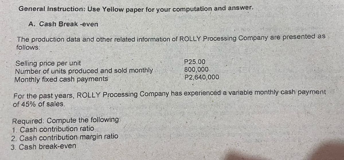 General Instruction: Use Yellow paper for your computation and answer.
A. Cash Break -even
The production data and other related information of ROLLY Processing Company are presented as
follows:
P25.00
Selling price per unit
Number of units produced and sold monthly
Monthly fixed cash payments
800,000
P2,640,000
For the past years, ROLLY Processing Company has experienced a variable monthly cash payment
of 45% of sales.
Required. Compute the following:
1. Cash contribution ratio
2. Cash contribution margin ratio
3. Cash break-even
