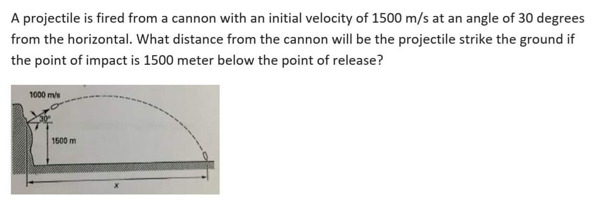 A projectile is fired from a cannon with an initial velocity of 1500 m/s at an angle of 30 degrees
from the horizontal. What distance from the cannon will be the projectile strike the ground if
the point of impact is 1500 meter below the point of release?
1000 m/s
1500 m

