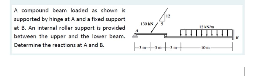 A compound beam loaded as shown is
12
supported by hinge at A and a fixed support
at B. An internal roller support is provided
130 kN
5
12 kN/m
between the upper and the lower beam.
B
Determine the reactions at A and B.
3 m-
3 m-
3 m-
10 m
