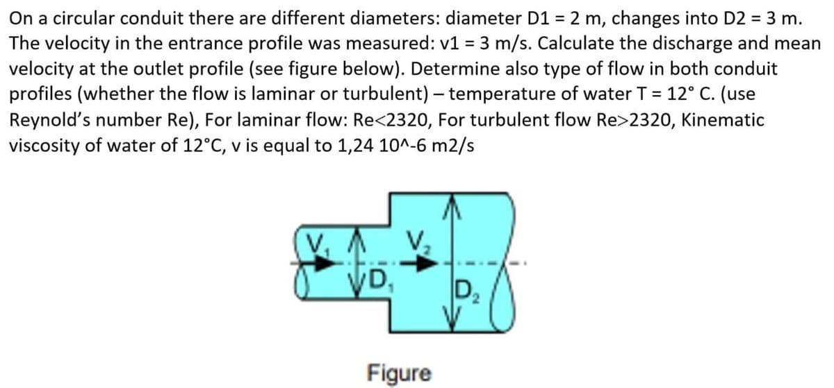 On a circular conduit there are different diameters: diameter D1 = 2 m, changes into D2 = 3 m.
The velocity in the entrance profile was measured: v1 = 3 m/s. Calculate the discharge and mean
velocity at the outlet profile (see figure below). Determine also type of flow in both conduit
profiles (whether the flow is laminar or turbulent) – temperature of water T = 12° C. (use
Reynold's number Re), For laminar flow: Re<2320, For turbulent flow Re>2320, Kinematic
viscosity of water of 12°C, v is equal to 1,24 10^-6 m2/s
%3D
%3D
VD,
D2
Figure
