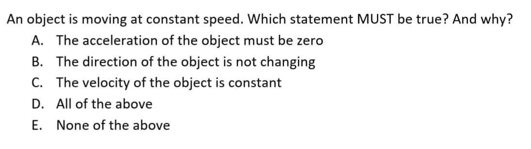 An object is moving at constant speed. Which statement MUST be true? And why?
A. The acceleration of the object must be zero
B. The direction of the object is not changing
C. The velocity of the object is constant
D. All of the above
E. None of the above

