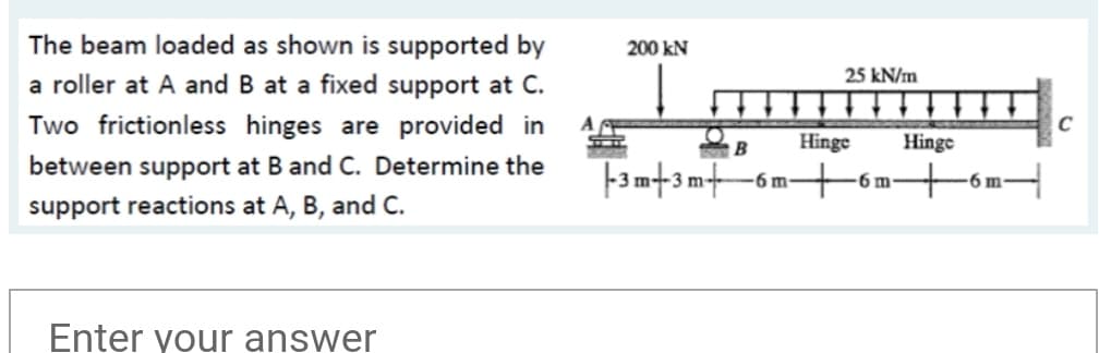 The beam loaded as shown is supported by
200 kN
25 kN/m
a roller at A and B at a fixed support at C.
Two frictionless hinges are provided in
Hinge
Hinge
between support at B and C. Determine the
6 m-
6 m
6 m-
support reactions at A, B, and C.
Enter your answer
