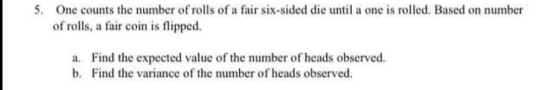 5. One counts the number of rolls of a fair six-sided die until a one is rolled. Based on number
of rolls, a fair coin is flipped.
a. Find the expected value of the number of heads observed.
b. Find the variance of the number of heads observed.
