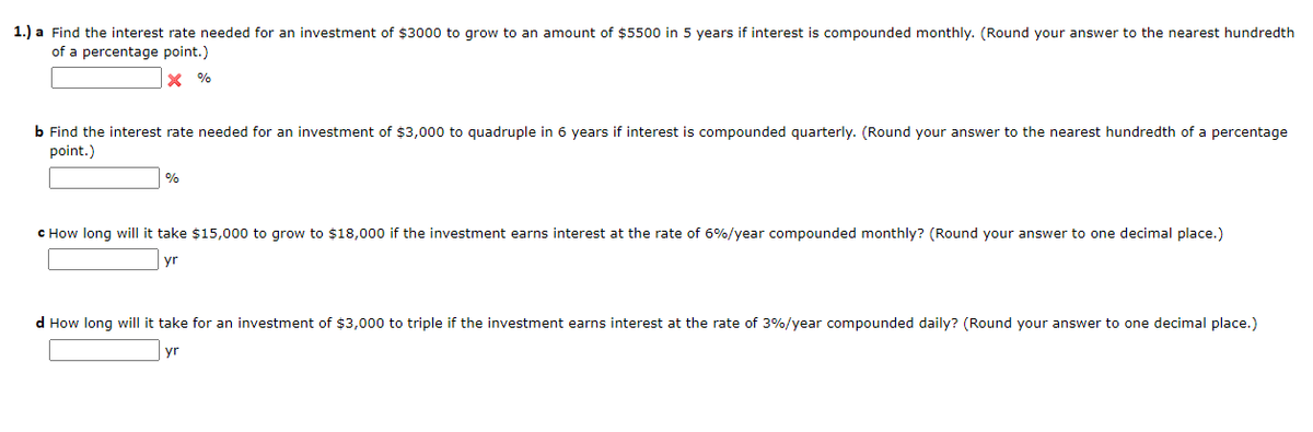 1.) a Find the interest rate needed for an investment of $3000 to grow to an amount of $5500 in 5 years if interest is compounded monthly. (Round your answer to the nearest hundredth
of a percentage point.)
X %
b Find the interest rate needed for an investment of $3,000 to quadruple in 6 years if interest is compounded quarterly. (Round your answer to the nearest hundredth of a percentage
point.)
%
C How long will it take $15,000 to grow to $18,000 if the investment earns interest at the rate of 6%/year compounded monthly? (Round your answer to one decimal place.)
yr
d How long will it take for an investment of $3,000 to triple if the investment earns interest at the rate of 3%/year compounded daily? (Round your answer to one decimal place.)
