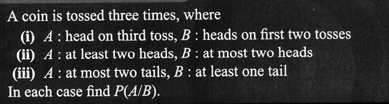 A coin is tossed three times, where
(i) A: head on third toss, B: heads on first two tosses
(ii) A: at least two heads, B: at most two heads
(iii) A: at most two tails, B: at least one tail
In each case find P(A/B).