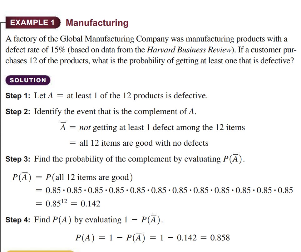 EXAMPLE 1
Manufacturing
A factory of the Global Manufacturing Company was manufacturing products with a
defect rate of 15% (based on data from the Harvard Business Review). If a customer pur-
chases 12 of the products, what is the probability of getting at least one that is defective?
SOLUTION
Step 1: Let A
= at least 1 of the 12 products is defective.
Step 2: Identify the event that is the complement of A.
A
= not getting at least 1 defect among the 12 items
= all 12 items are good with no defects
Step 3: Find the probability of the complement by evaluating P(A).
P(A) = P(all 12 items are good)
= 0.85 · 0.85•0.85 · 0.85 · 0.85 · 0.85 · 0.85 · 0.85 · 0.85•0.85 · 0.85 •0.85
= 0.8512
0.142
%3D
Step 4: Find P(A) by evaluating 1 – P(A).
P(A) = 1 – P(A) = 1 – 0.142
= 0.858
