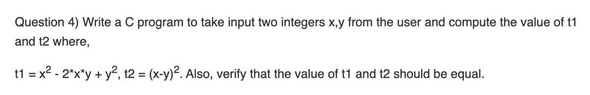 Question 4) Write a C program to take input two integers x,y from the user and compute the value of t1
and t2 where,
t1 = x2 - 2*x*y + y2, t2 = (x-y)2. Also, verify that the value of t1 and t2 should be equal.
%3D
%3D
