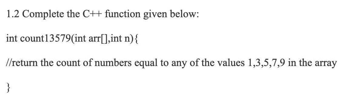 1.2 Complete the C++ function given below:
int count13579(int arr[],int n){
//return the count of numbers equal to any of the values 1,3,5,7,9 in the array
}
