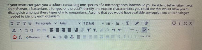 If your instructor gave you a culture containing one species of a microorganism, how would you be able to tell whether it was
an archaean, a bacterium, a fungus, or a protist? Identify and explain characteristics you could use that would allow you to
distinguish amongst these types of microorganisms. Assume that you would have available any equipment or technologies
needed to identify each organism.
TTTT Paragraph
v Arial
v 3 (12pt)
T
只i8公
EST T,
-
fr Mashups
囲 圈 田 图□mMTML css
