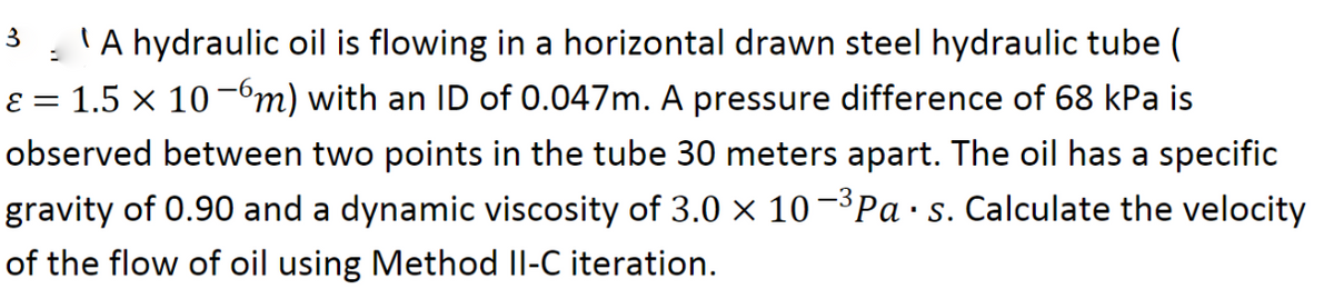 3:'A hydraulic oil is flowing in a horizontal drawn steel hydraulic tube (
ɛ = 1.5 x 10-6m) with an ID of 0.047m. A pressure difference of 68 kPa is
||
observed between two points in the tube 30 meters apart. The oil has a specific
gravity of 0.90 and a dynamic viscosity of 3.0 × 10¬³P ·s. Calculate the velocity
of the flow of oil using Method Il-C iteration.
