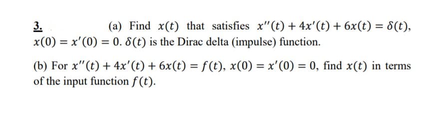 (a) Find x(t) that satisfies x"(t) + 4x'(t) + 6x(t) = 8(t),
3.
x(0) = x'(0) = 0. 8(t) is the Dirac delta (impulse) function.
(b) For x"(t) + 4x'(t) + 6x(t) = f(t), x(0) = x'(0) = 0, find x(t) in terms
of the input function f (t).
