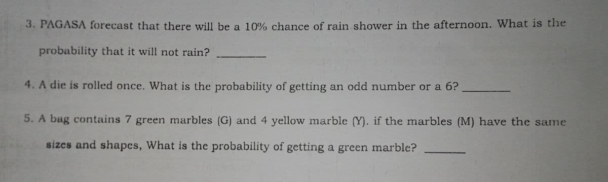 3. PAGASA forecast that there will be a 10% chance of rain shower in the afternoon. What is the
probability that it will not rain?
4. A die is rolled once. What is the probability of getting an odd number or a 6?
5. A bag contains 7 green marbles (G) and 4 yellow marble (Y). if the marbles (M) have the same
sizes and shapes, What is the probability of getting a green marble?
