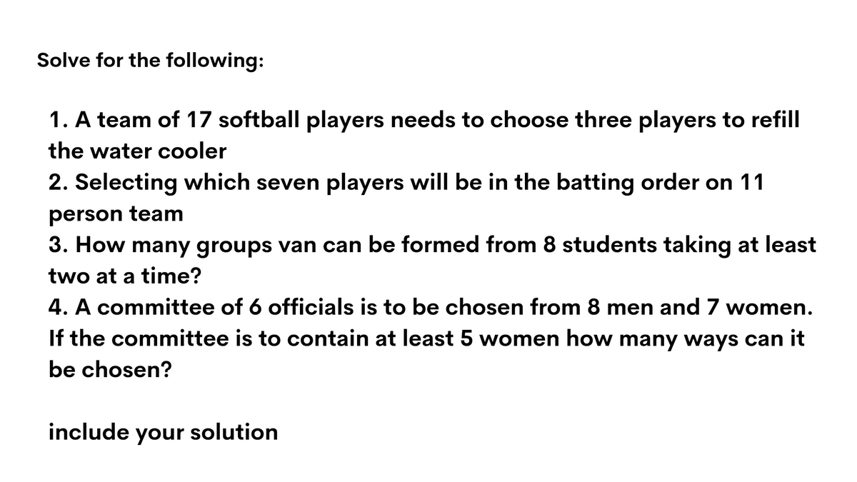 Solve for the following:
1. A team of 17 softball players needs to choose three players to refill
the water cooler
2. Selecting which seven players will be in the batting order on 11
person team
3. How many groups van can be formed from 8 students taking at least
two at a time?
4. A committee of 6 officials is to be chosen from 8 men and 7 women.
If the committee is to contain at least 5 women how many ways can it
be chosen?
include
your
solution

