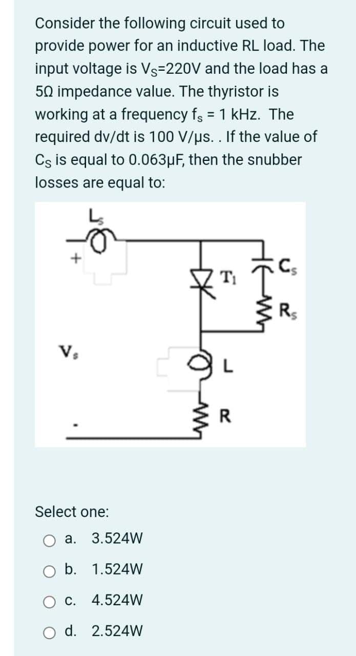 Consider the following circuit used to
provide power for an inductive RL load. The
input voltage is Vs=220V and the load has a
50 impedance value. The thyristor is
working at a frequency fs = 1 kHz. The
required dv/dt is 100 V/µs. . If the value of
Cs is equal to 0.063µF, then the snubber
losses are equal to:
T
R
Vs
R
Select one:
а.
3.524W
b. 1.524W
c. 4.524W
d. 2.524W
