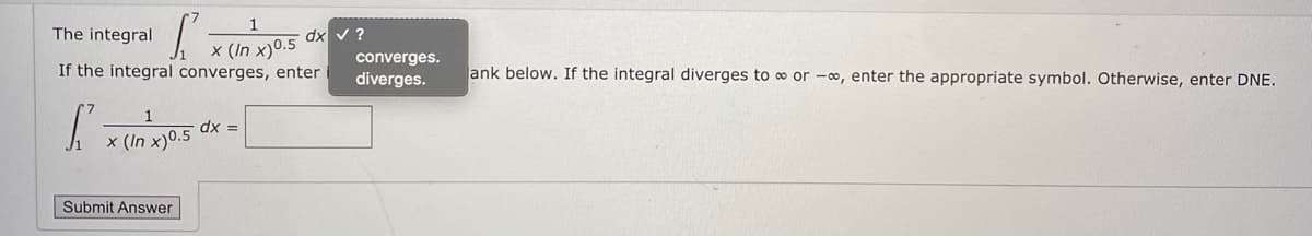 The integral
dx v ?
x (In x)0.5
If the integral converges, enter
converges.
diverges.
ank below. If the integral diverges to o or -o, enter the appropriate symbol. Otherwise, enter DNE.
dx =
x (In x)0.5
Submit Answer
