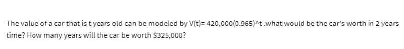 The value of a car that is t years old can be modeled by V(t)= 420,000(0.965) ^t.what would be the car's worth in 2 years
time? How many years will the car be worth $325,000?