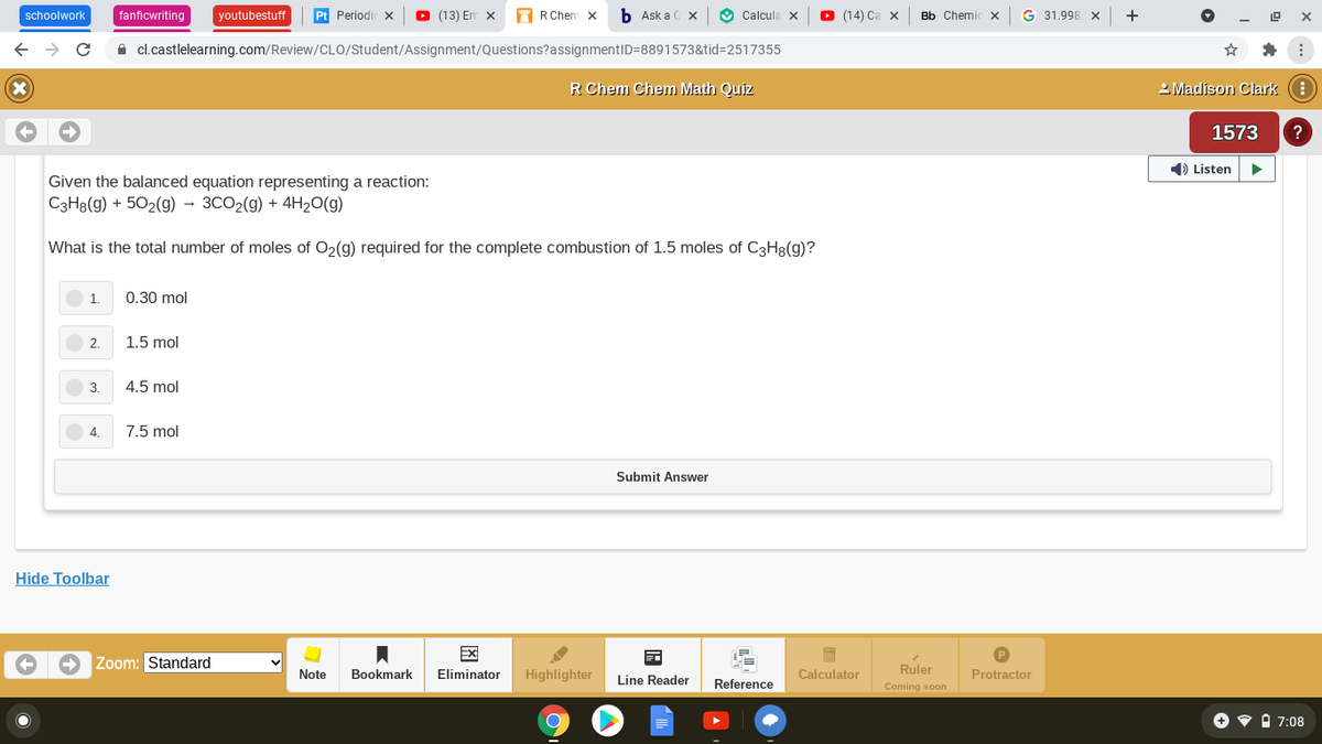 schoolwork
fanficwriting
youtubestuff
Pt Periodi x
O (13) Em x
A R Chem x
b Ask a 0 x
O Calcula x
O (14) Ca x
Bb ChemicX
G 31.998 x
+
A cl.castlelearning.com/Review/CLO/Student/Assignment/Questions?assignmentID=8891573&tid=2517355
R Chem Chem Math Quiz
2 Madison Clark :
1573
1) Listen
Given the balanced equation representing a reaction:
C3H8(g) + 502(g) → 3CO2(g) + 4H20(g)
What is the total number of moles of O2(g) required for the complete combustion of 1.5 moles of C3H8(g)?
1.
0.30 mol
2.
1.5 mol
4.5 mol
4.
7.5 mol
Submit Answer
Hide Toolbar
EX
Zoom: Standard
Note
Bookmark
Eliminator
Highlighter
Calculator
Ruler
Protractor
Line Reader
Reference
Coming soon
O v i 7:08
