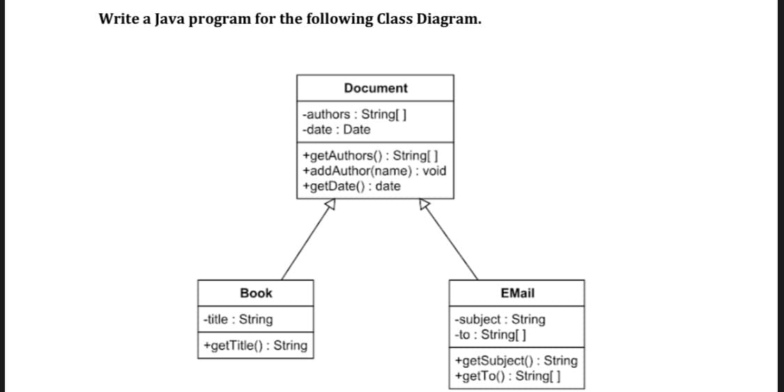 Write a Java program for the following Class Diagram.
Document
|-authors : String[ ]
-date : Date
+getAuthors() : String[]
+addAuthor(name) : void
+getDate() : date
Book
EMail
-title : String
-subject : String
-to : String[ ]
+getTitle() : String
+getSubject() : String
+getTo() : String[
