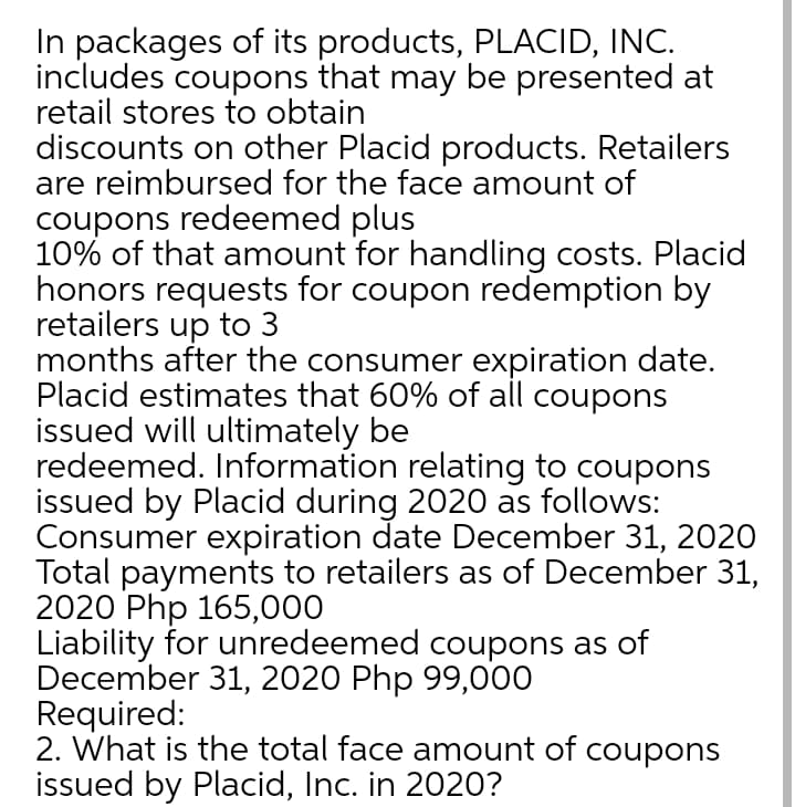 In packages of its products, PLACID, INC.
includes coupons that may be presented at
retail stores to obtain
discounts on other Placid products. Retailers
are reimbursed for the face amount of
coupons redeemed plus
10% of that amount for handling costs. Placid
honors requests for coupon redemption by
retailers up to 3
months after the consumer expiration date.
Placid estimates that 60% of all coupons
issued will ultimately be
redeemed. Information relating to coupons
issued by Placid during 2020 as follows:
Consumer expiration date December 31, 2020
Total payments to retailers as of December 31,
2020 Php 165,000
Liability for unredeemed coupons as of
December 31, 2020 Php 99,000
Required:
2. What is the total face amount of coupons
issued by Placid, Inc. in 2020?
