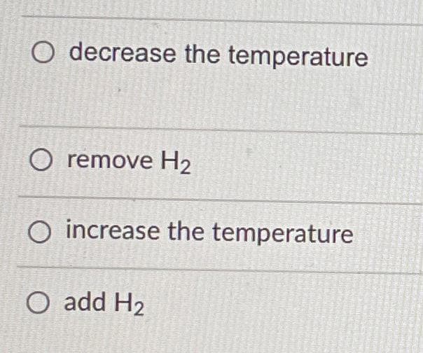 O decrease the temperature
O remove H2
O increase the temperature
O add H2
