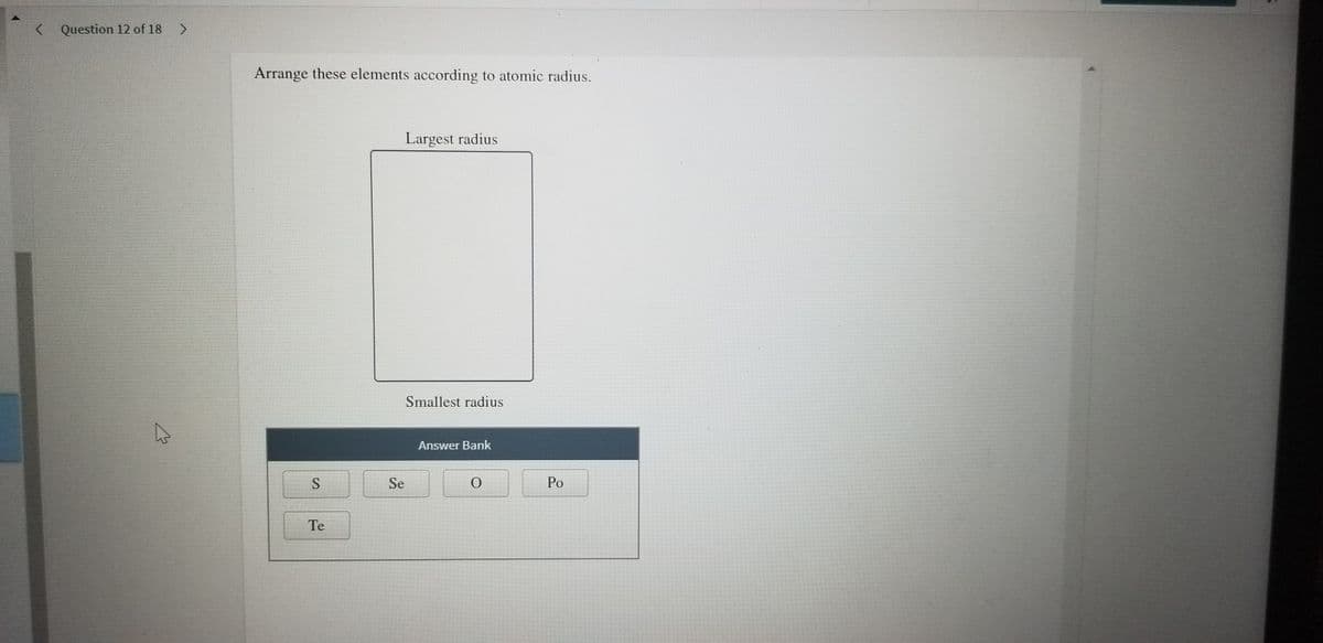 Question 12 of 18 >
Arrange these elements according to atomic radius.
Largest radius
Smallest radius
Answer Bank
Se
Po
Te
