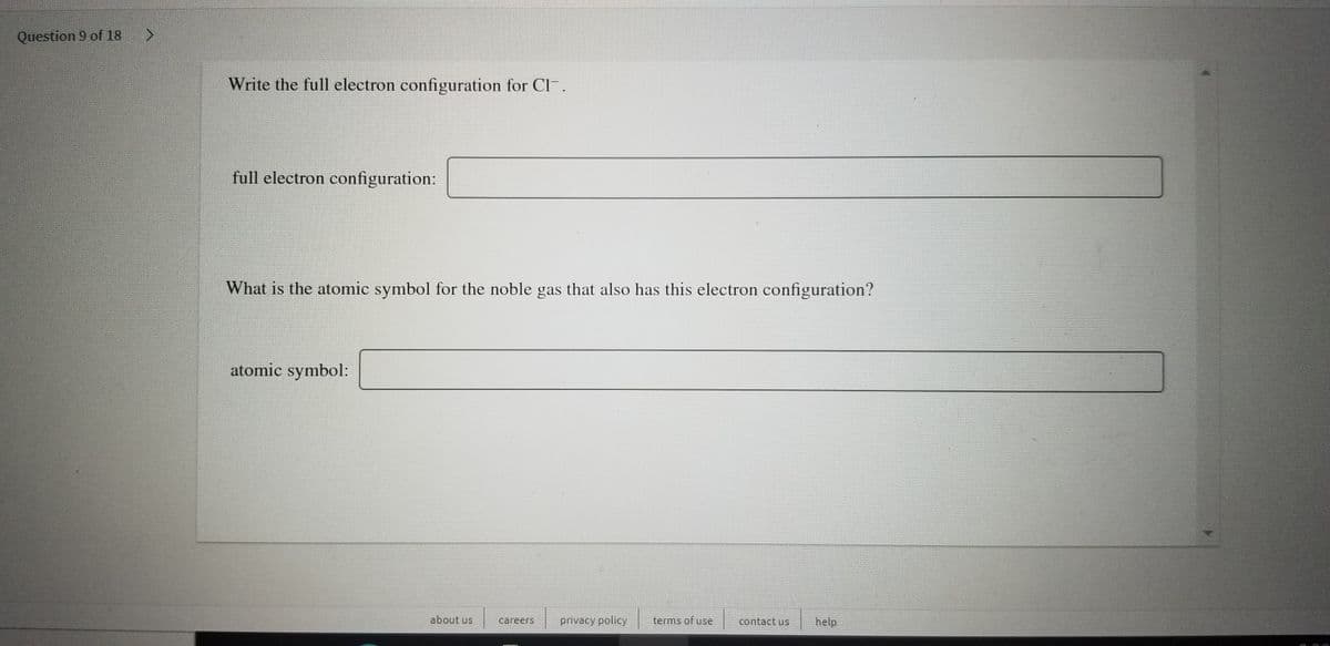 Question 9 of 18
<.
Write the full electron configuration for CI.
full electron configuration:
What is the atomic symbol for the noble gas that also has this electron configuration?
atomic symbol:
about us
careers
privacy policy
terms of use
contact us
help
