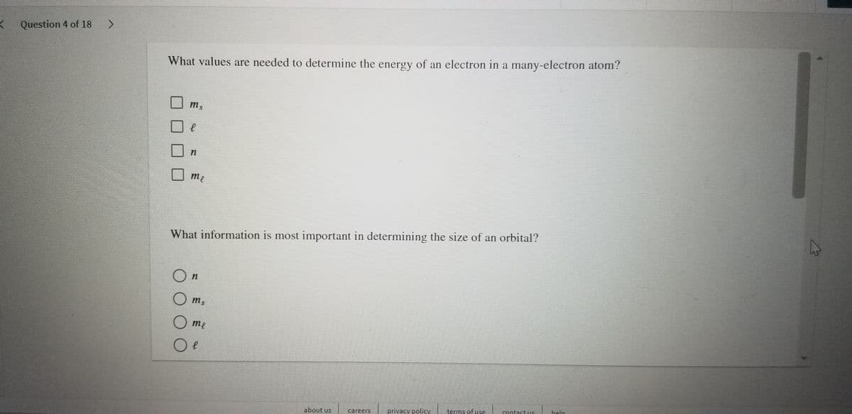 K Question 4 of 18
What values are needed to determine the energy of an electron in a many-electron atom?
m5
What information is most important in determining the size of an orbital?
m2
about us
careers
privacy policy
terms of use
tontactuhe
heln
